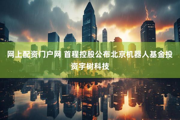 网上配资门户网 首程控股公布北京机器人基金投资宇树科技