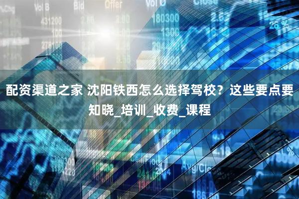配资渠道之家 沈阳铁西怎么选择驾校？这些要点要知晓_培训_收费_课程