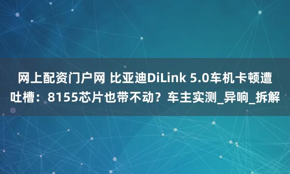 网上配资门户网 比亚迪DiLink 5.0车机卡顿遭吐槽：8155芯片也带不动？车主实测_异响_拆解