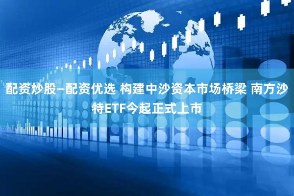 配资炒股—配资优选 构建中沙资本市场桥梁 南方沙特ETF今起正式上市