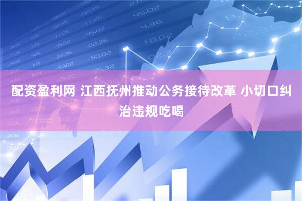 配资盈利网 江西抚州推动公务接待改革 小切口纠治违规吃喝