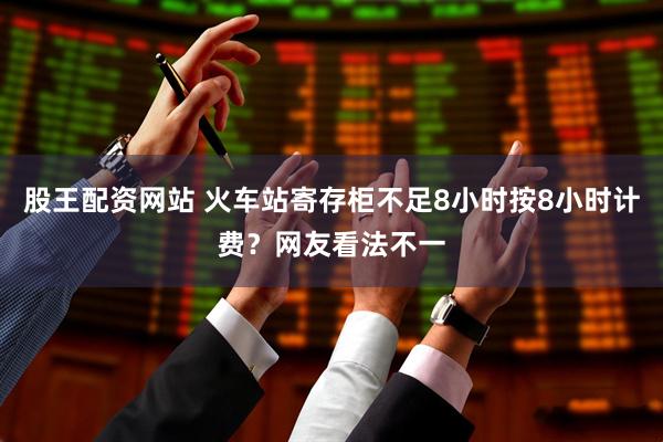 股王配资网站 火车站寄存柜不足8小时按8小时计费？网友看法不一