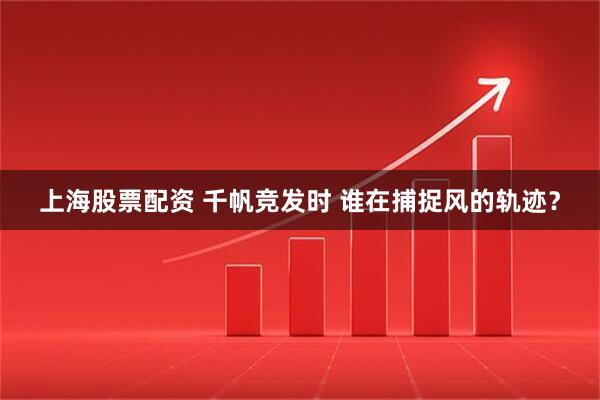 上海股票配资 千帆竞发时 谁在捕捉风的轨迹？