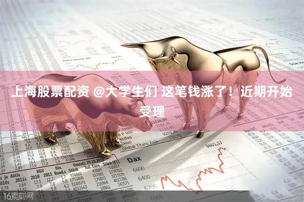 上海股票配资 @大学生们 这笔钱涨了！近期开始受理