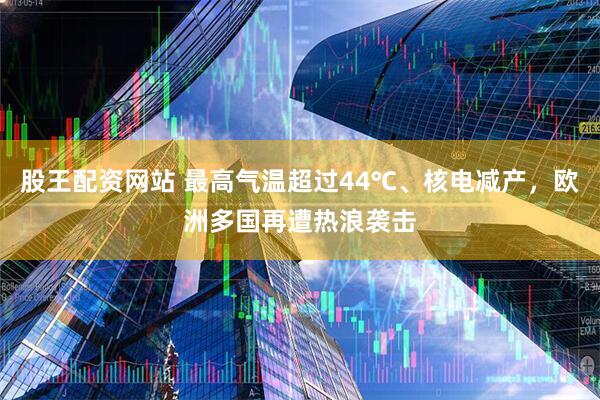 股王配资网站 最高气温超过44℃、核电减产，欧洲多国再遭热浪袭击