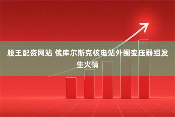 股王配资网站 俄库尔斯克核电站外围变压器组发生火情